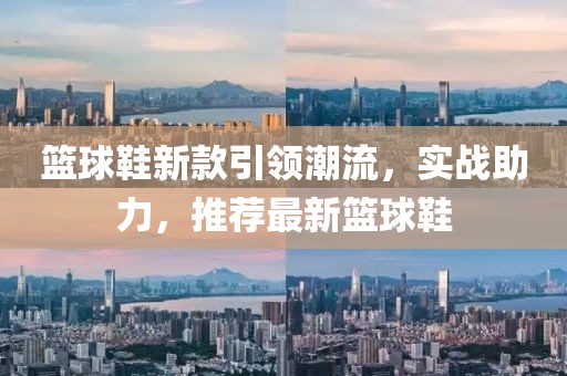 籃球鞋新款引領(lǐng)潮流，實(shí)戰(zhàn)助力，推薦最新籃球鞋