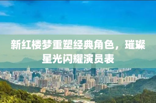 新紅樓夢重塑經(jīng)典角色，璀璨星光閃耀演員表