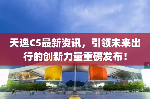 天逸C5最新資訊，引領(lǐng)未來(lái)出行的創(chuàng)新力量重磅發(fā)布！