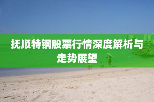 撫順特鋼股票行情深度解析與走勢(shì)展望