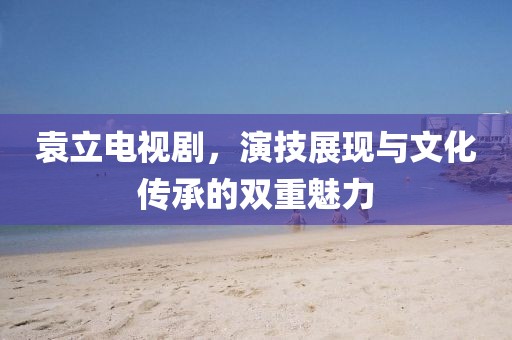 袁立電視劇，演技展現(xiàn)與文化傳承的雙重魅力