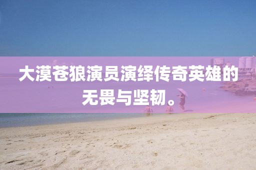 大漠蒼狼演員演繹傳奇英雄的無(wú)畏與堅(jiān)韌。
