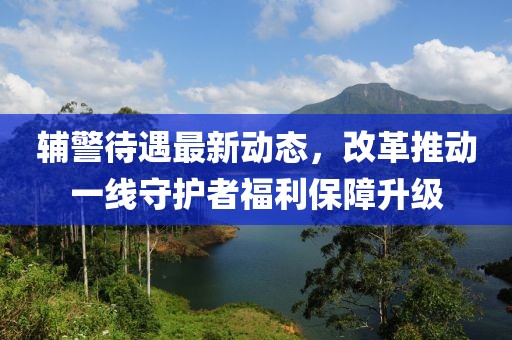 輔警待遇最新動態(tài)，改革推動一線守護(hù)者福利保障升級