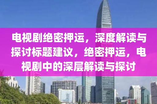 電視劇絕密押運(yùn)，深度解讀與探討標(biāo)題建議，絕密押運(yùn)，電視劇中的深層解讀與探討