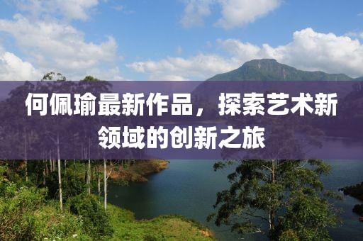 何佩瑜最新作品，探索藝術(shù)新領(lǐng)域的創(chuàng)新之旅