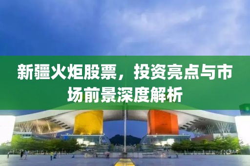 新疆火炬股票，投資亮點(diǎn)與市場(chǎng)前景深度解析
