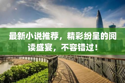 最新小說(shuō)推薦，精彩紛呈的閱讀盛宴，不容錯(cuò)過(guò)！