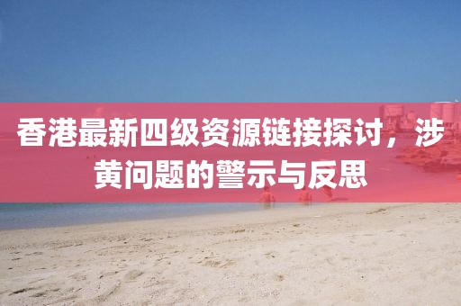 香港最新四級(jí)資源鏈接探討，涉黃問題的警示與反思