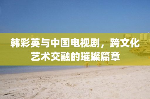 韓彩英與中國電視劇，跨文化藝術(shù)交融的璀璨篇章