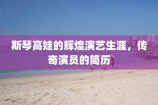 斯琴高娃的輝煌演藝生涯，傳奇演員的簡歷