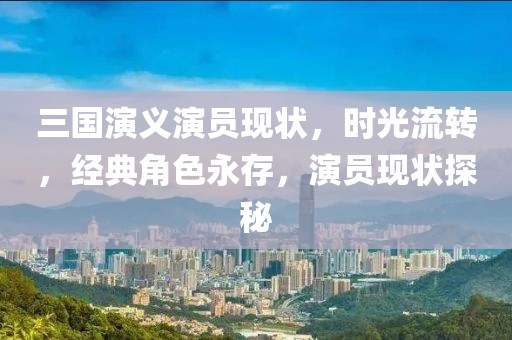 三國演義演員現(xiàn)狀，時光流轉(zhuǎn)，經(jīng)典角色永存，演員現(xiàn)狀探秘