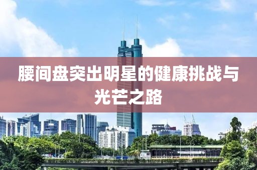 腰間盤突出明星的健康挑戰(zhàn)與光芒之路