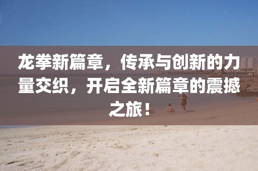 龍拳新篇章，傳承與創(chuàng)新的力量交織，開啟全新篇章的震撼之旅！