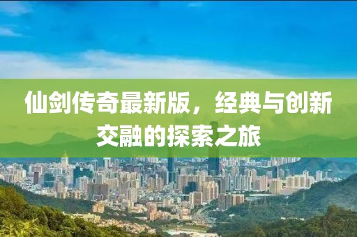 仙劍傳奇最新版，經(jīng)典與創(chuàng)新交融的探索之旅