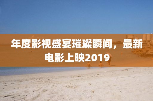 年度影視盛宴璀璨瞬間，最新電影上映2019