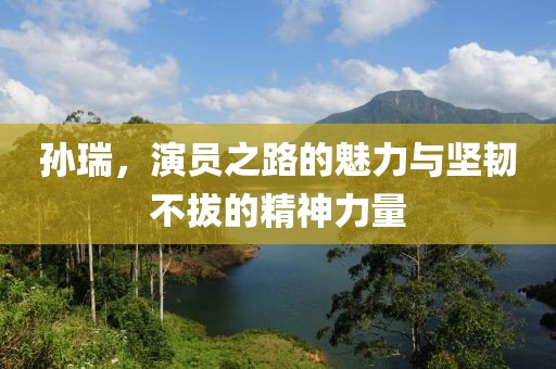 孫瑞，演員之路的魅力與堅韌不拔的精神力量
