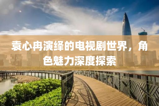 袁心冉演繹的電視劇世界，角色魅力深度探索