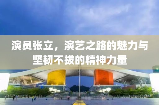 演員張立，演藝之路的魅力與堅(jiān)韌不拔的精神力量
