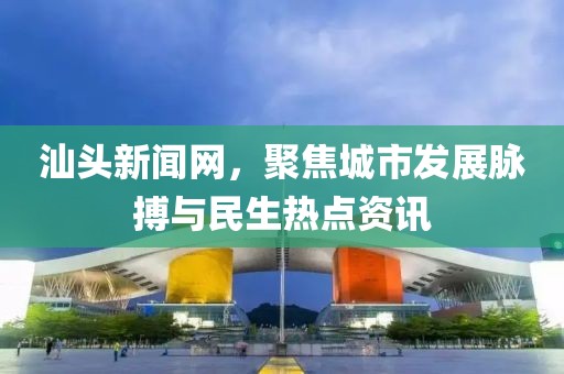 汕頭新聞網，聚焦城市發(fā)展脈搏與民生熱點資訊