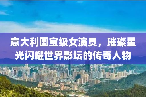 意大利國寶級女演員，璀璨星光閃耀世界影壇的傳奇人物
