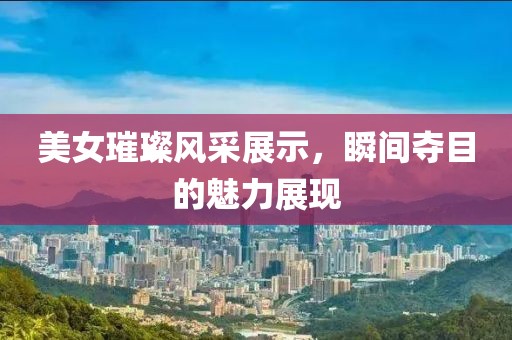 美女璀璨風(fēng)采展示，瞬間奪目的魅力展現(xiàn)