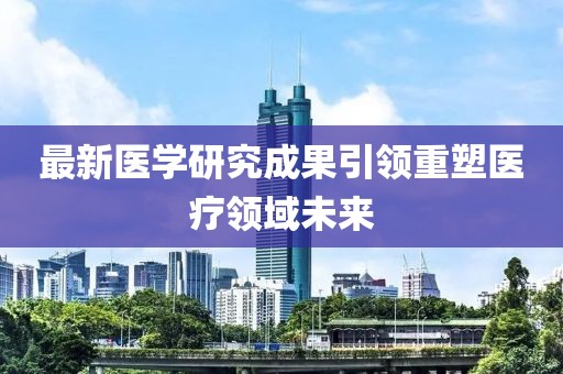 最新醫(yī)學(xué)研究成果引領(lǐng)重塑醫(yī)療領(lǐng)域未來