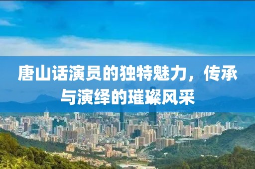 唐山話演員的獨特魅力，傳承與演繹的璀璨風采