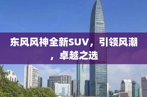 東風(fēng)風(fēng)神全新SUV，引領(lǐng)風(fēng)潮，卓越之選