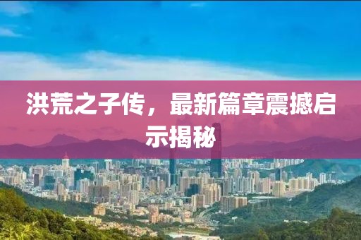 洪荒之子傳，最新篇章震撼啟示揭秘