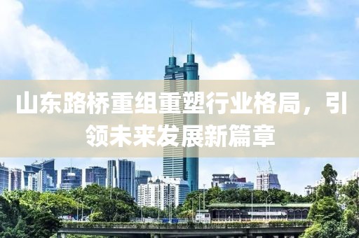 山東路橋重組重塑行業(yè)格局，引領(lǐng)未來發(fā)展新篇章