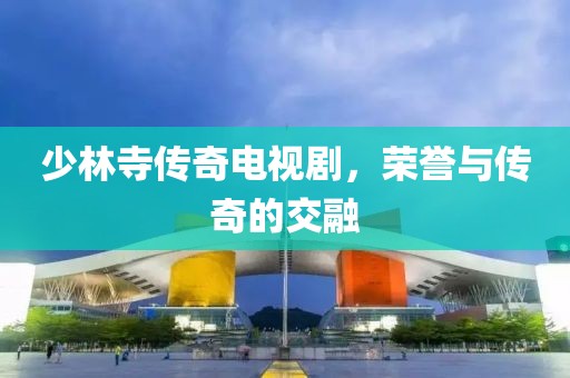 少林寺傳奇電視劇，榮譽與傳奇的交融