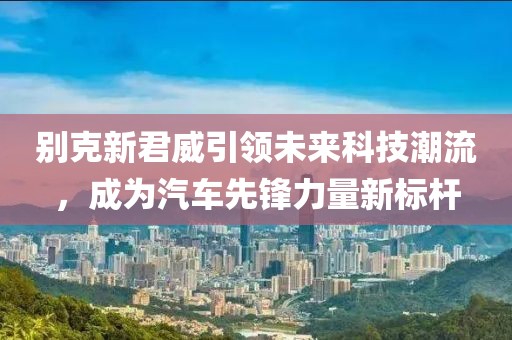 別克新君威引領(lǐng)未來科技潮流，成為汽車先鋒力量新標(biāo)桿