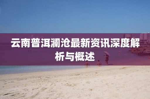 云南普洱瀾滄最新資訊深度解析與概述