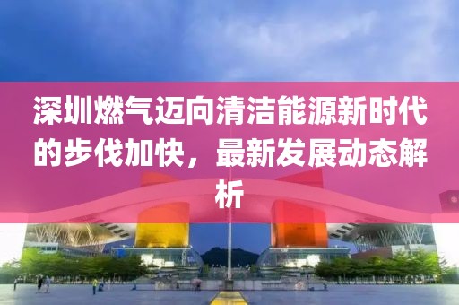 深圳燃?xì)膺~向清潔能源新時(shí)代的步伐加快，最新發(fā)展動(dòng)態(tài)解析
