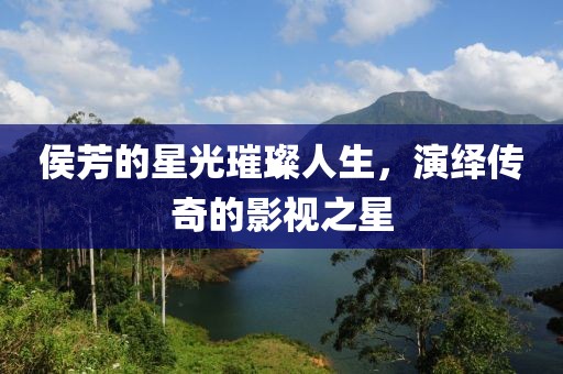 侯芳的星光璀璨人生，演繹傳奇的影視之星