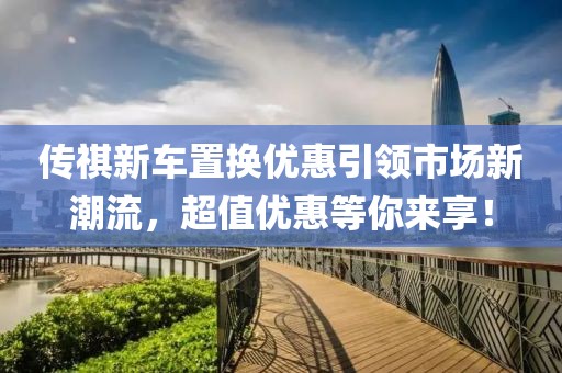 傳祺新車置換優(yōu)惠引領(lǐng)市場新潮流，超值優(yōu)惠等你來享！