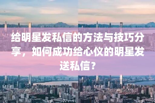 給明星發(fā)私信的方法與技巧分享，如何成功給心儀的明星發(fā)送私信？