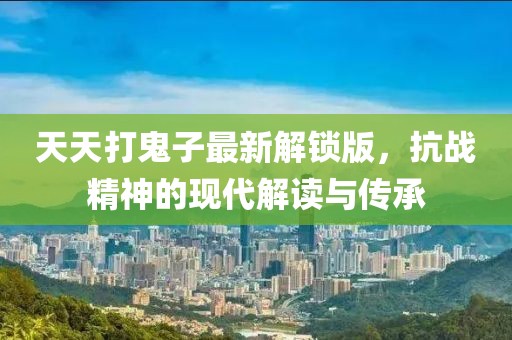 天天打鬼子最新解鎖版，抗戰(zhàn)精神的現(xiàn)代解讀與傳承