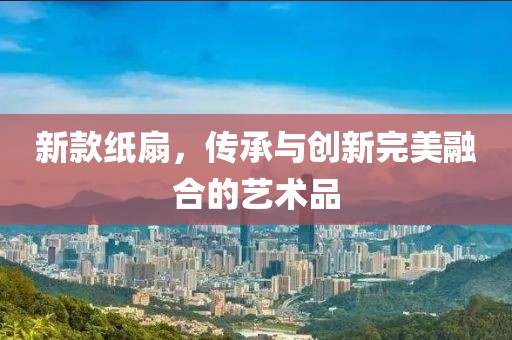 新款紙扇，傳承與創(chuàng)新完美融合的藝術(shù)品