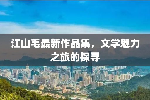 江山毛最新作品集，文學(xué)魅力之旅的探尋