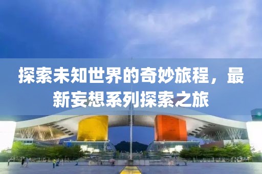 探索未知世界的奇妙旅程，最新妄想系列探索之旅
