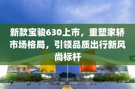 新款寶駿630上市，重塑家轎市場(chǎng)格局，引領(lǐng)品質(zhì)出行新風(fēng)尚標(biāo)桿