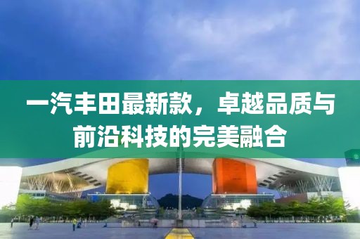 一汽豐田最新款，卓越品質(zhì)與前沿科技的完美融合