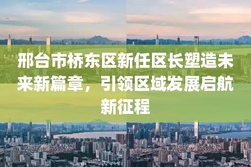 邢臺市橋東區(qū)新任區(qū)長塑造未來新篇章，引領(lǐng)區(qū)域發(fā)展啟航新征程