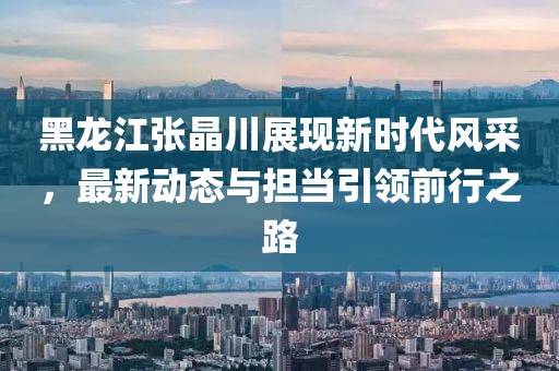 黑龍江張晶川展現(xiàn)新時代風采，最新動態(tài)與擔當引領前行之路