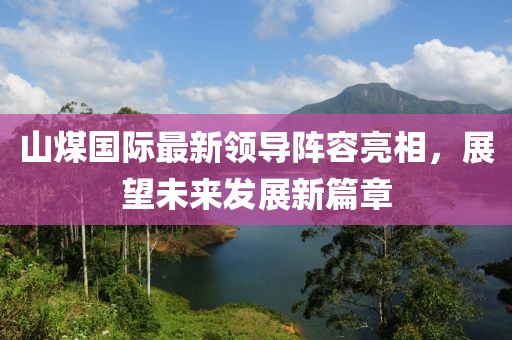 山煤國(guó)際最新領(lǐng)導(dǎo)陣容亮相，展望未來(lái)發(fā)展新篇章