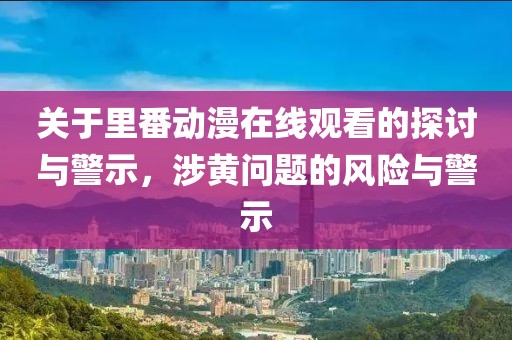 關于里番動漫在線觀看的探討與警示，涉黃問題的風險與警示