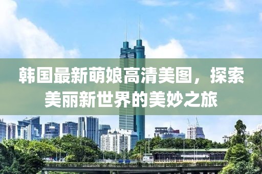 韓國最新萌娘高清美圖，探索美麗新世界的美妙之旅