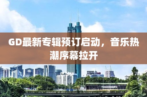 GD最新專輯預(yù)訂啟動，音樂熱潮序幕拉開
