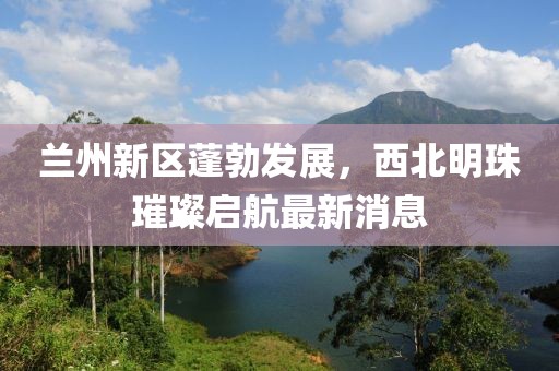 蘭州新區(qū)蓬勃發(fā)展，西北明珠璀璨啟航最新消息